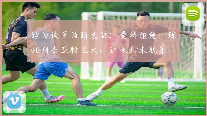 迪马谈罗马新总监：曼纳拒绝，琼托利去亚特兰大，达米科未联系